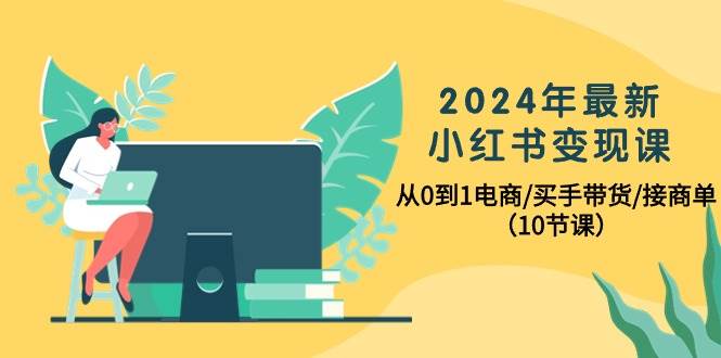 2024年最新小红书变现课，从0到1电商/买手带货/接商单（10节课）_网创掘金