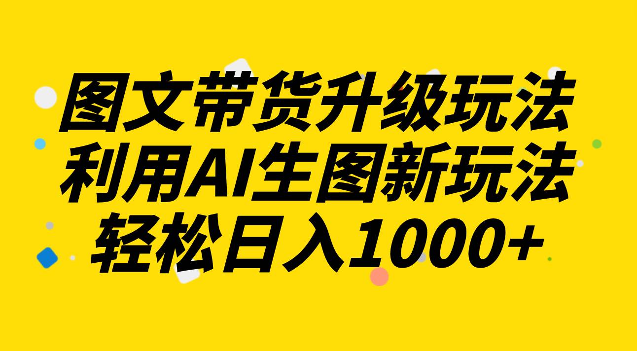图文带货升级玩法2.0分享，利用AI生图新玩法，每天半小时轻松日入1000+_网创掘金
