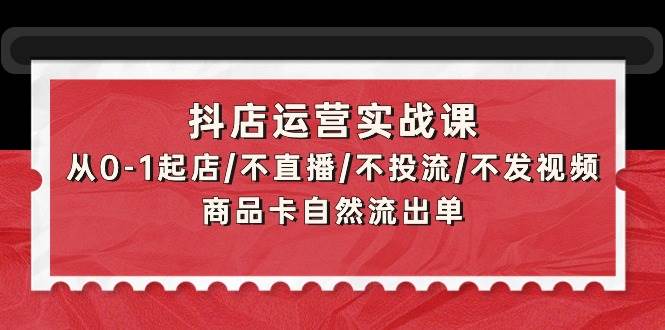 抖店运营实战课：从0-1起店/不直播/不投流/不发视频/商品卡自然流出单_网创掘金