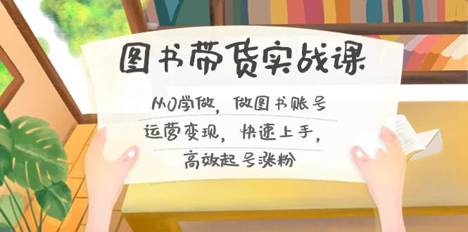 图书带货实战课2.0，从0学做，做图书账号运营变现，快速上手，高效起号涨粉_网创掘金