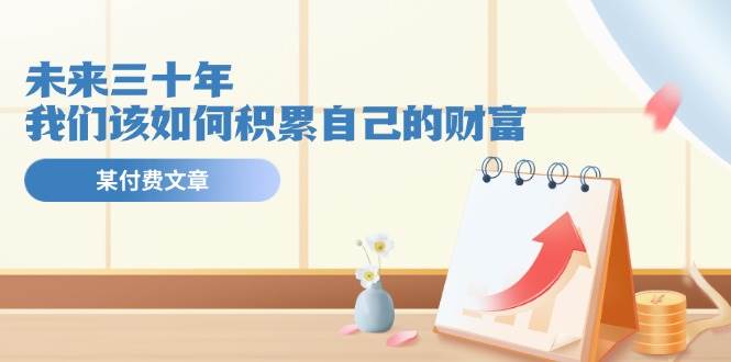 某公众号付费文《未来三十年，我们该如何积累自己的财富》_网创掘金