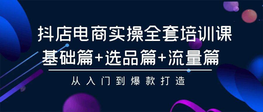 抖店电商实操全套培训课：基础篇+选品篇+流量篇，从入门到爆款打造_网创掘金