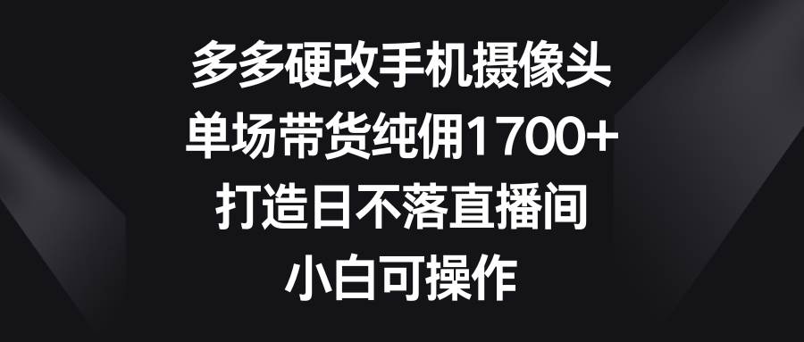 多多硬改手机摄像头，单场带货纯佣1700+，打造日不落直播间，小白可操作_网创掘金