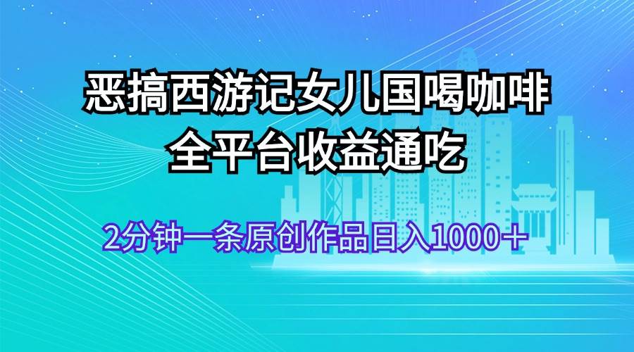 恶搞西游记女儿国喝咖啡 全平台收益通吃 2分钟一条原创作品日入1000＋_网创掘金