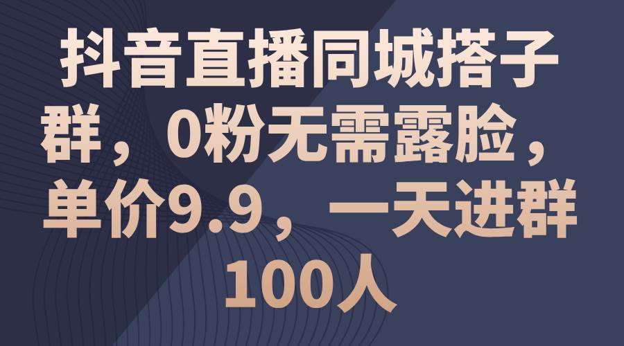 抖音直播同城搭子群，0粉无需露脸，单价9.9，一天进群100人_网创掘金