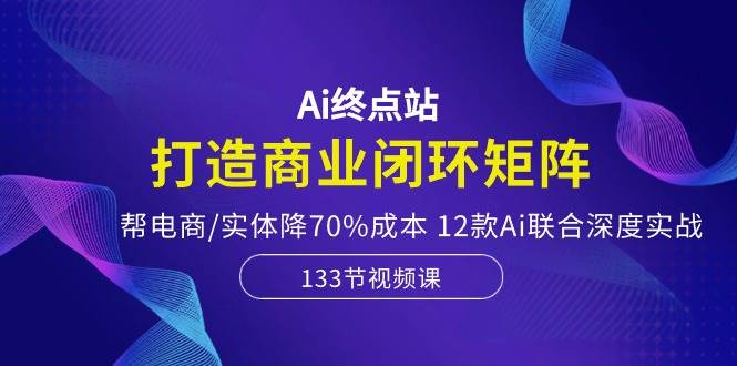 Ai终点站，打造商业闭环矩阵，帮电商/实体降70%成本，12款Ai联合深度实战_网创掘金