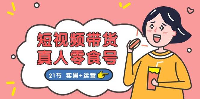 短视频带货真人零食号：更全面的零食带货教程：21节 实操+运营_网创掘金