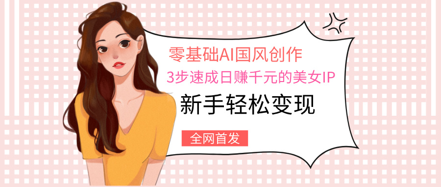零基础AI国风创作：3步速成日赚千元的美女IP，新手轻松变现_网创掘金