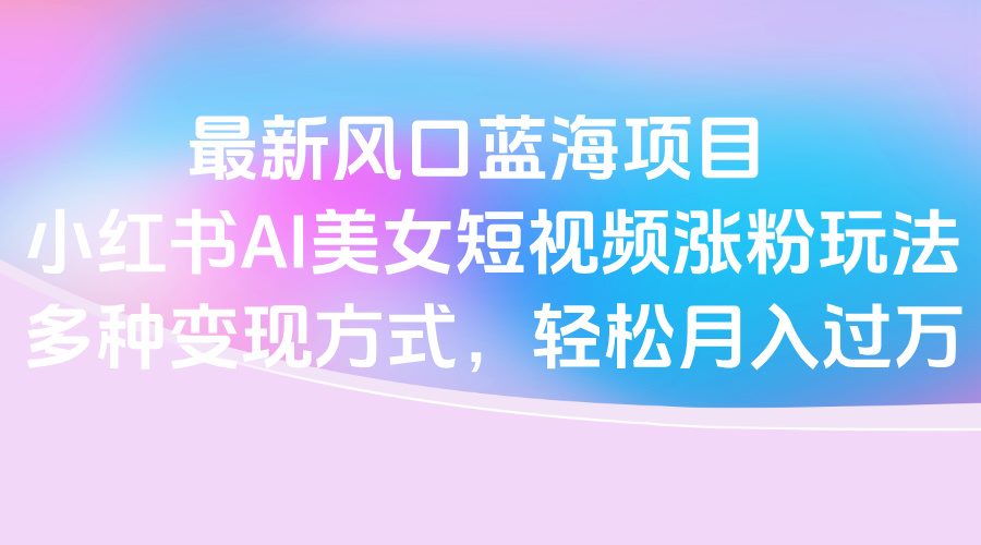 最新风口蓝海项目，小红书AI美女短视频涨粉玩法，多种变现方式轻松月入过万_网创掘金