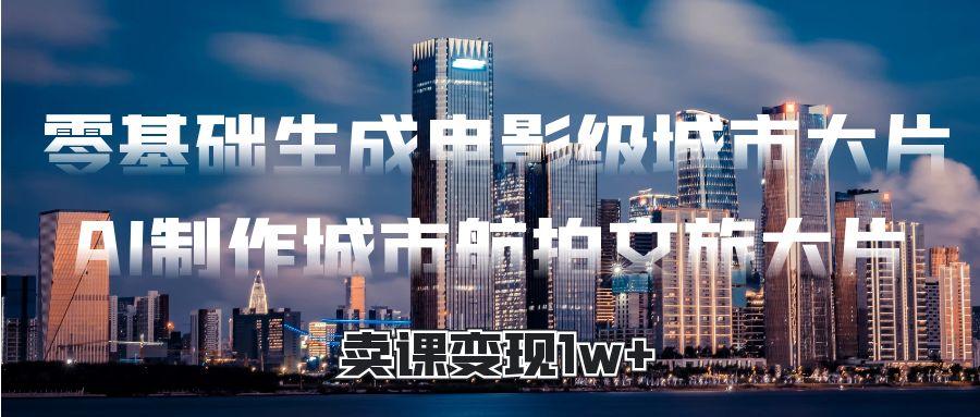 零基础生成电影级城市大片，AI制作城市航拍文旅大片，卖课变现1w+_网创掘金
