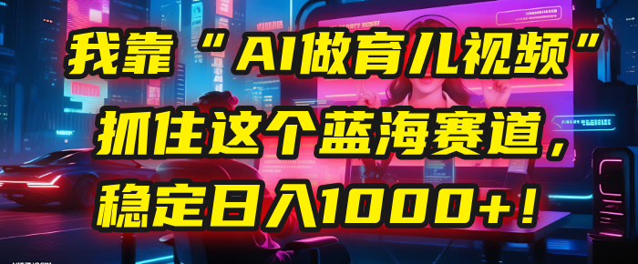 我靠“AI做育儿视频”，抓住这个蓝海赛道，稳定日入1000+！_网创掘金