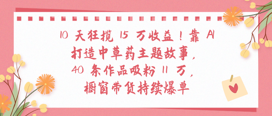 10天狂揽 15 万收益!靠 A打造中草药主题故事40 条作品吸粉11万橱窗带货持续爆单_网创掘金
