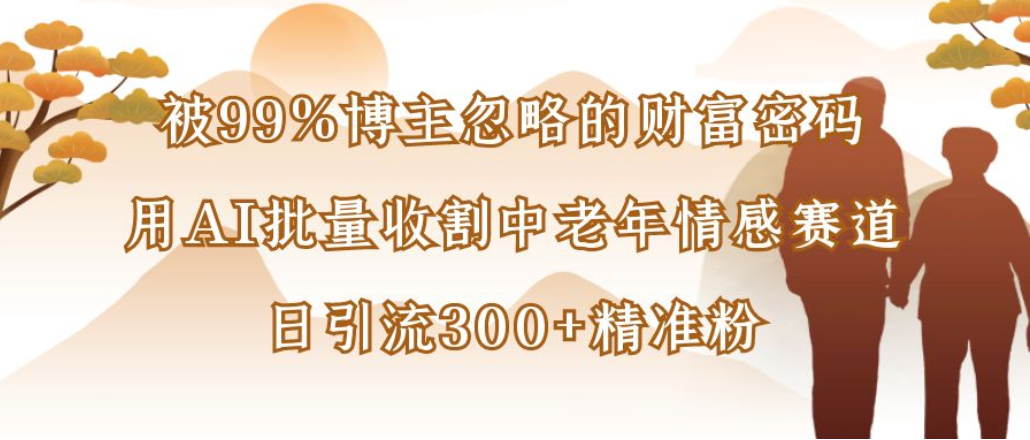 博主99%忽略的财富密码：用AI批量收割中老年情感赛道，日引流300+精准粉_网创掘金